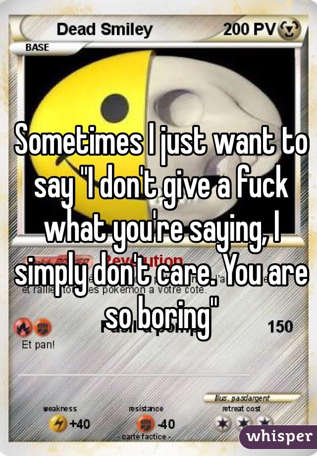 Sometimes I just want to say "I don't give a fuck what you're saying, I simply don't care. You are so boring"

