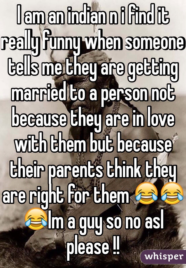 I am an indian n i find it really funny when someone tells me they are getting married to a person not because they are in love with them but because their parents think they are right for them 😂😂😂Im a guy so no asl please !!