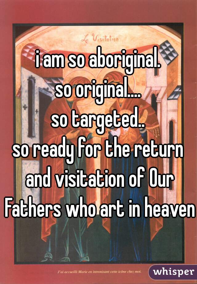 i am so aboriginal.
so original....
so targeted..
so ready for the return and visitation of Our Fathers who art in heaven