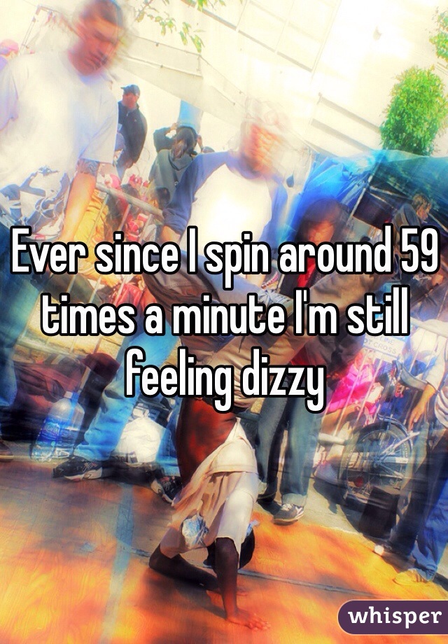 Ever since I spin around 59 times a minute I'm still feeling dizzy