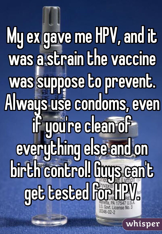 My ex gave me HPV, and it was a strain the vaccine was suppose to prevent. Always use condoms, even if you're clean of everything else and on birth control! Guys can't get tested for HPV. 
