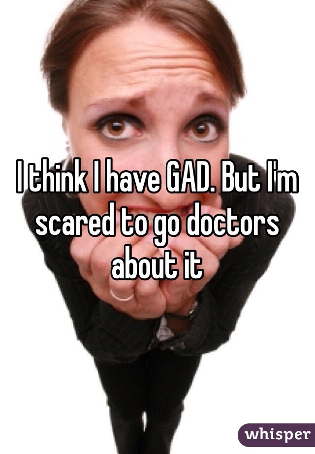 I think I have GAD. But I'm scared to go doctors about it 