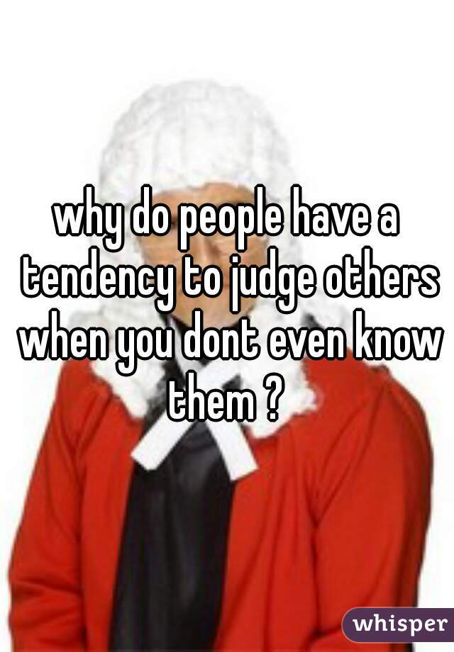 why do people have a tendency to judge others when you dont even know them ? 