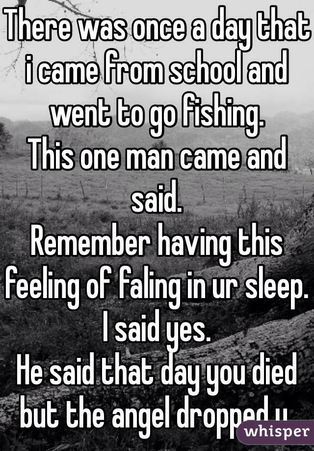 There was once a day that i came from school and went to go fishing.
This one man came and said.
Remember having this feeling of faling in ur sleep.
I said yes.
He said that day you died but the angel dropped u.
