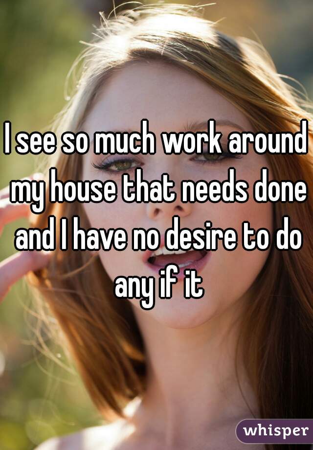 I see so much work around my house that needs done and I have no desire to do any if it