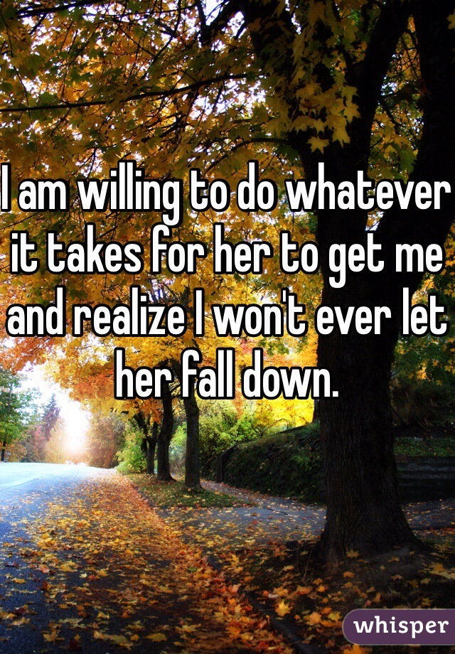 I am willing to do whatever it takes for her to get me and realize I won't ever let her fall down. 