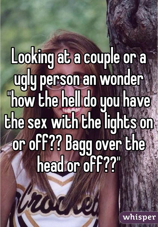 Looking at a couple or a ugly person an wonder "how the hell do you have the sex with the lights on or off?? Bagg over the head or off??"