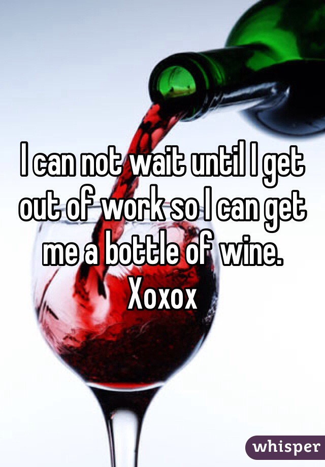 I can not wait until I get out of work so I can get me a bottle of wine. Xoxox
