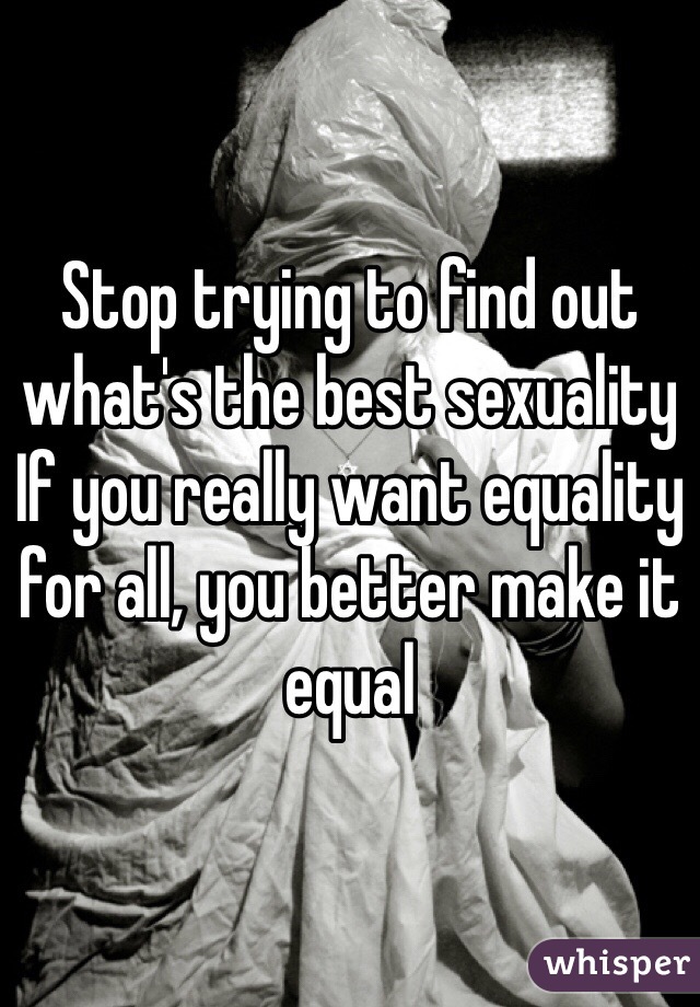 Stop trying to find out what's the best sexuality
If you really want equality for all, you better make it equal