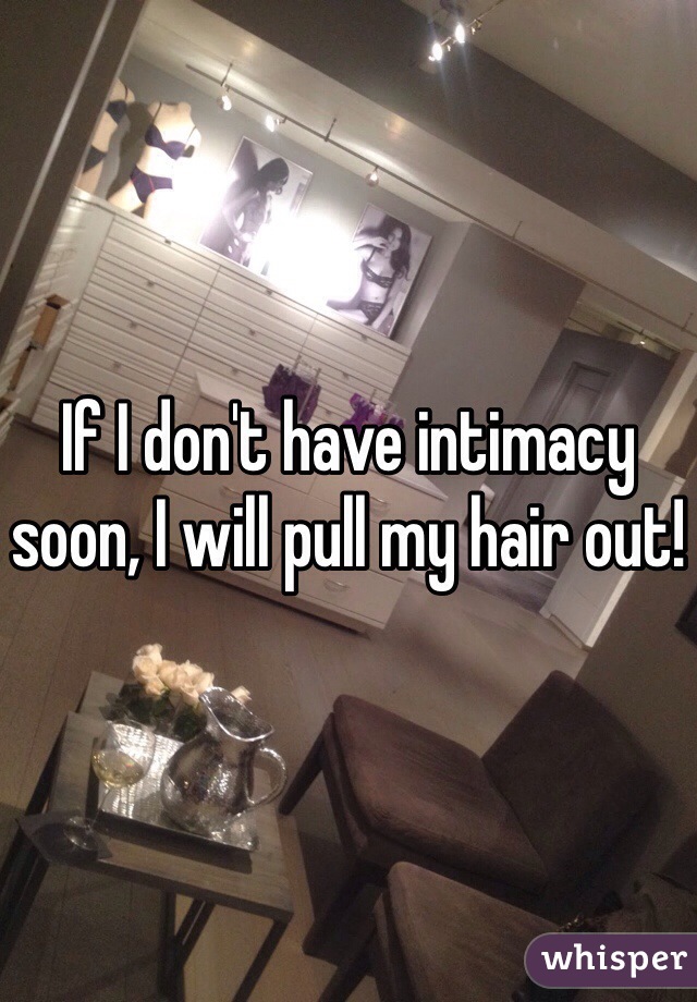 If I don't have intimacy soon, I will pull my hair out! 