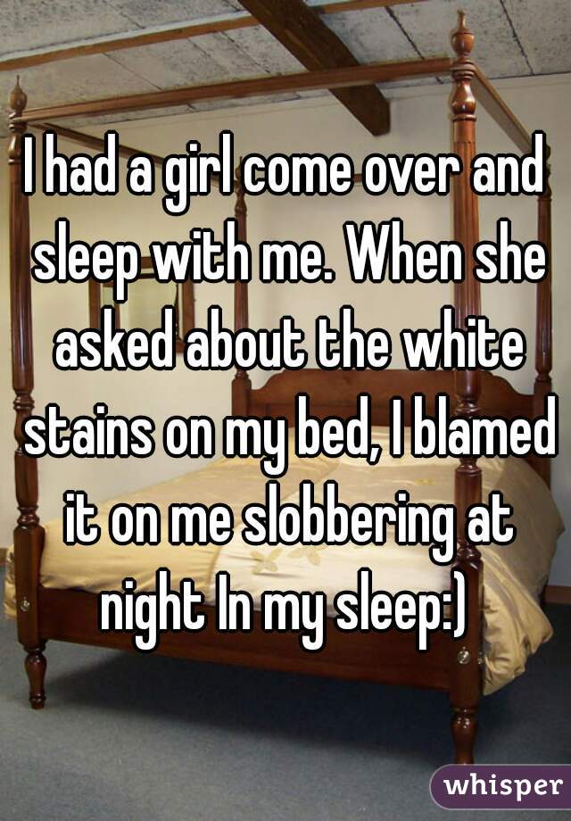 I had a girl come over and sleep with me. When she asked about the white stains on my bed, I blamed it on me slobbering at night In my sleep:) 
