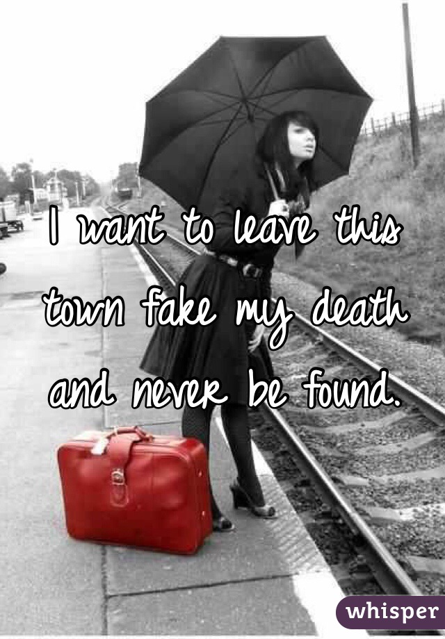 I want to leave this town fake my death and never be found.