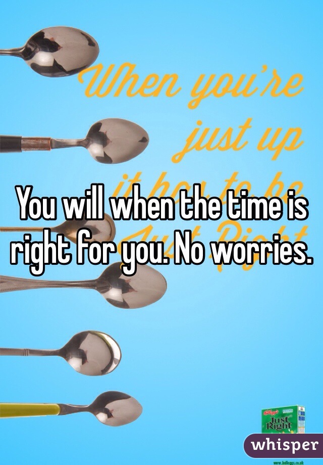 You will when the time is right for you. No worries.