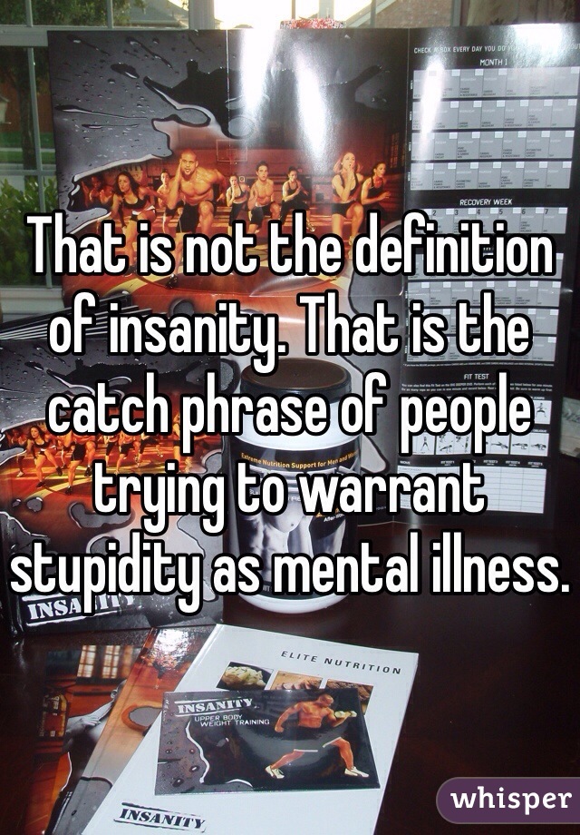 That is not the definition of insanity. That is the catch phrase of people trying to warrant stupidity as mental illness. 
