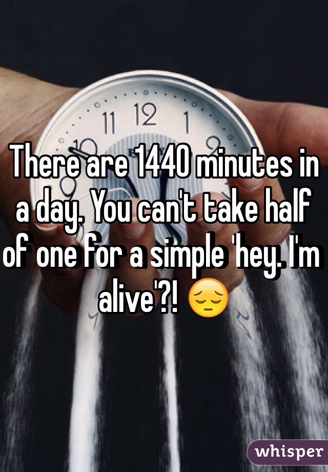 There are 1440 minutes in a day. You can't take half of one for a simple 'hey. I'm alive'?! 😔