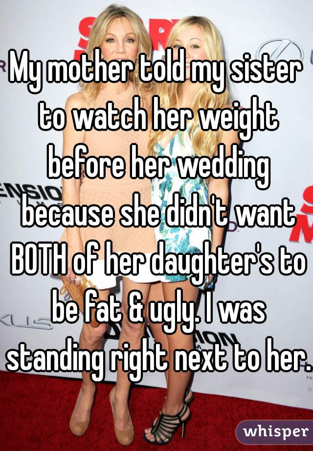 My mother told my sister to watch her weight before her wedding because she didn't want BOTH of her daughter's to be fat & ugly. I was standing right next to her.
