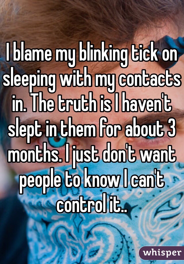I blame my blinking tick on sleeping with my contacts in. The truth is I haven't slept in them for about 3 months. I just don't want people to know I can't control it.. 