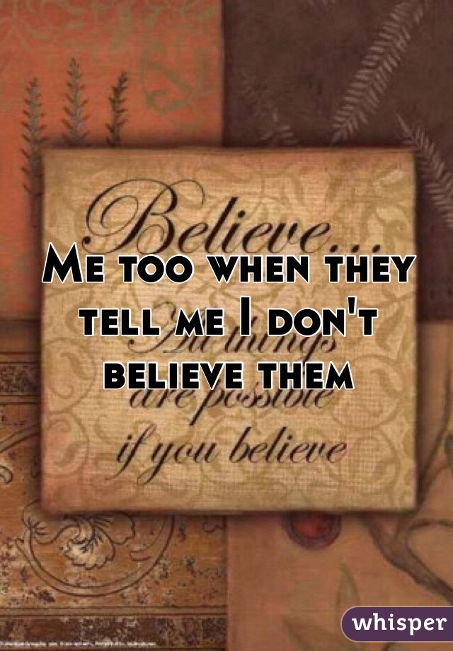 Me too when they tell me I don't believe them 