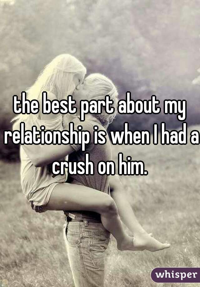 the best part about my relationship is when I had a crush on him. 