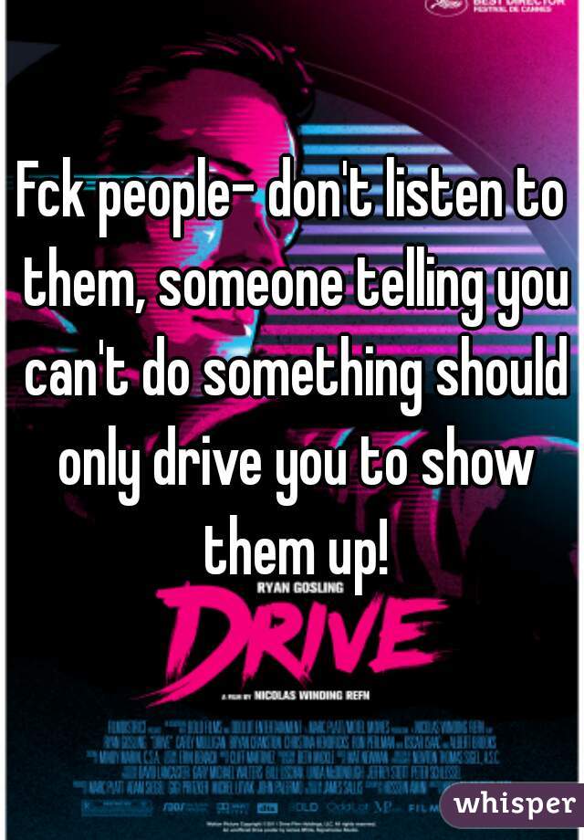 Fck people- don't listen to them, someone telling you can't do something should only drive you to show them up!