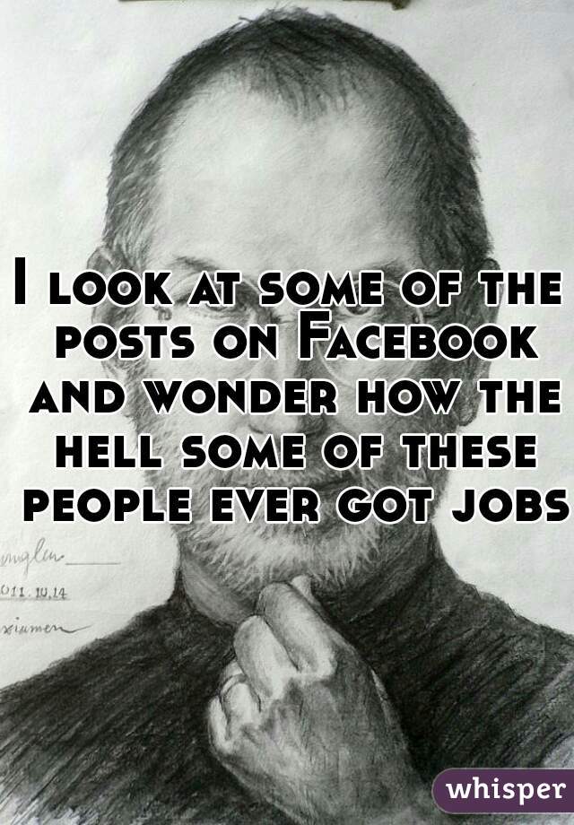 I look at some of the posts on Facebook and wonder how the hell some of these people ever got jobs.