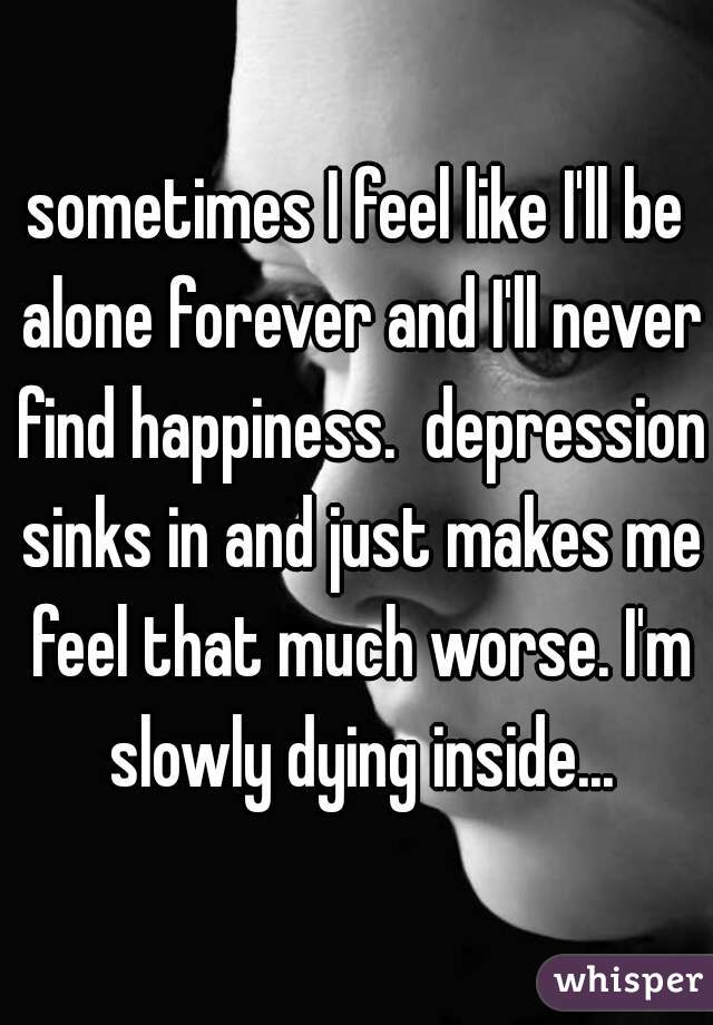 sometimes I feel like I'll be alone forever and I'll never find happiness.  depression sinks in and just makes me feel that much worse. I'm slowly dying inside...