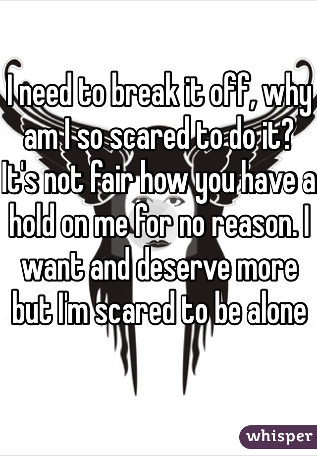 I need to break it off, why am I so scared to do it?  It's not fair how you have a hold on me for no reason. I want and deserve more but I'm scared to be alone 