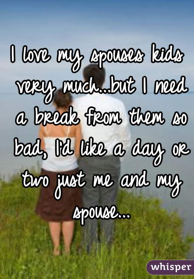 I love my spouses kids very much...but I need a break from them so bad, I'd like a day or two just me and my spouse...