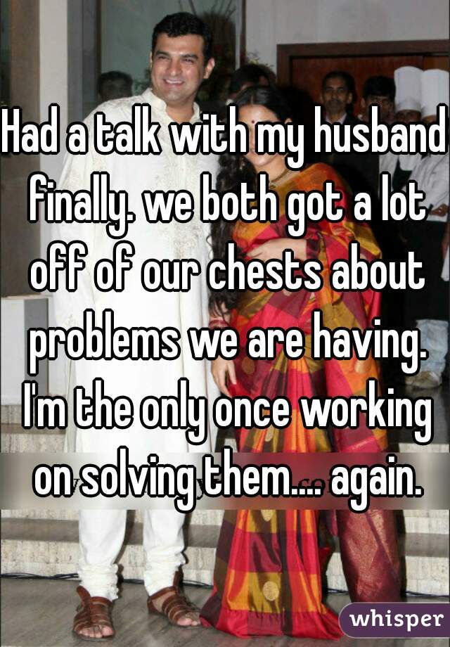 Had a talk with my husband finally. we both got a lot off of our chests about problems we are having. I'm the only once working on solving them.... again.