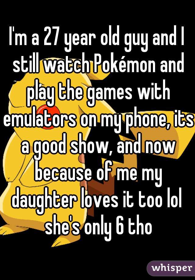 I'm a 27 year old guy and I still watch Pokémon and play the games with emulators on my phone, its a good show, and now because of me my daughter loves it too lol  she's only 6 tho