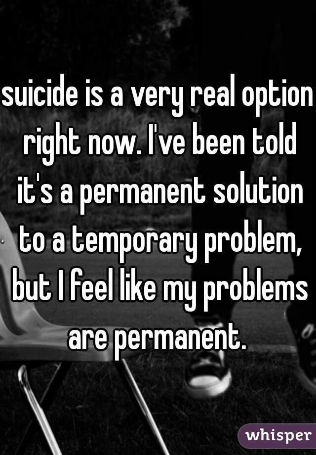 suicide is a very real option right now. I've been told it's a permanent solution to a temporary problem, but I feel like my problems are permanent. 