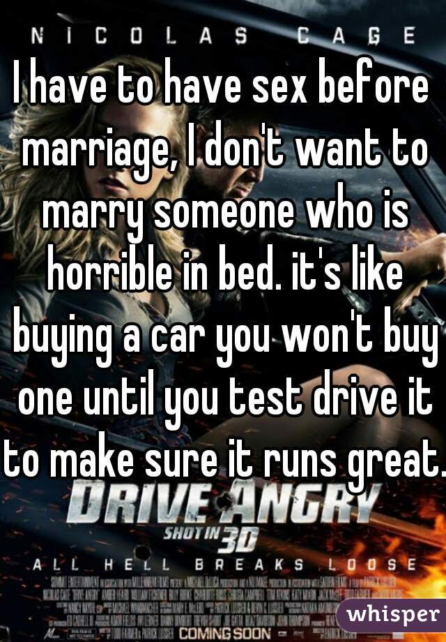 I have to have sex before marriage, I don't want to marry someone who is horrible in bed. it's like buying a car you won't buy one until you test drive it to make sure it runs great.  
