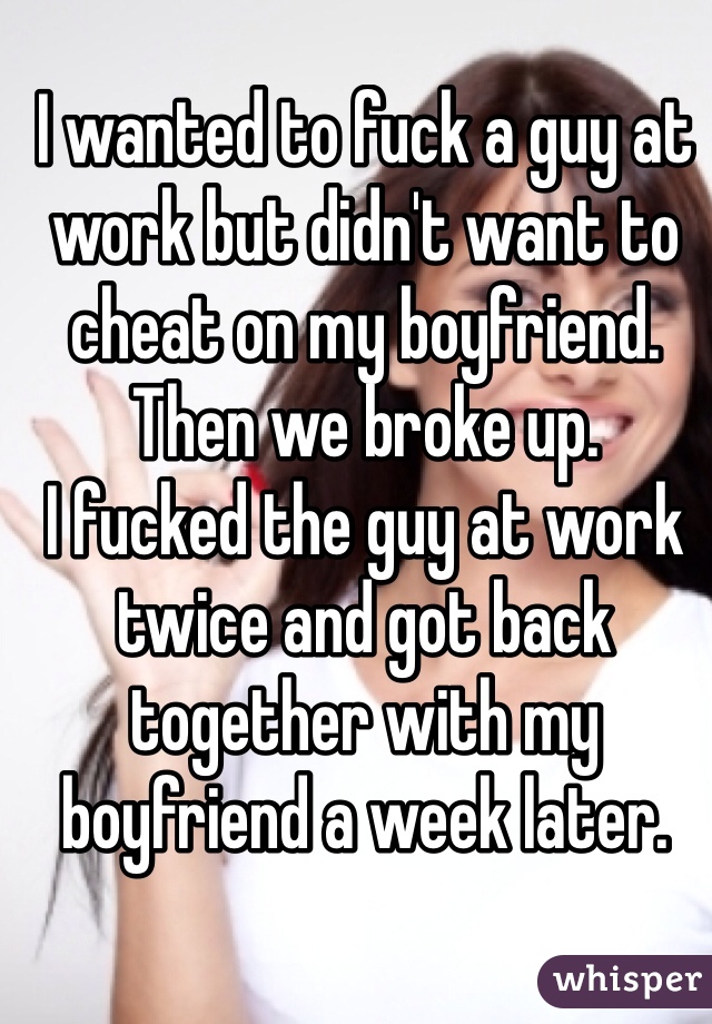 I wanted to fuck a guy at work but didn't want to cheat on my boyfriend.
Then we broke up.
I fucked the guy at work twice and got back together with my boyfriend a week later. 