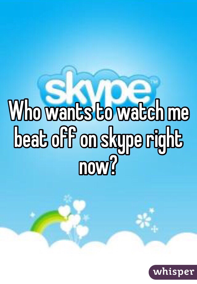 Who wants to watch me beat off on skype right now?