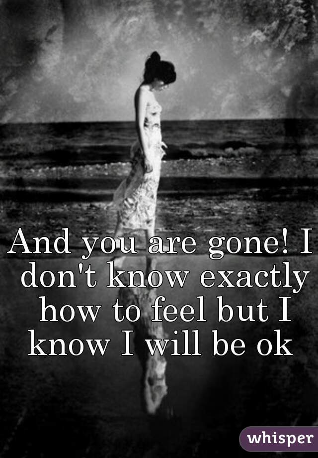 And you are gone! I don't know exactly how to feel but I know I will be ok 