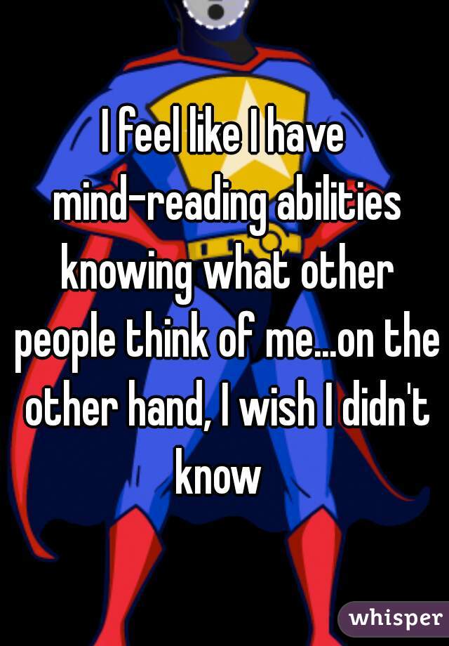 I feel like I have mind-reading abilities knowing what other people think of me...on the other hand, I wish I didn't know  