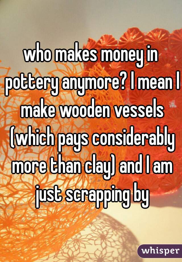 who makes money in pottery anymore? I mean I make wooden vessels (which pays considerably more than clay) and I am just scrapping by