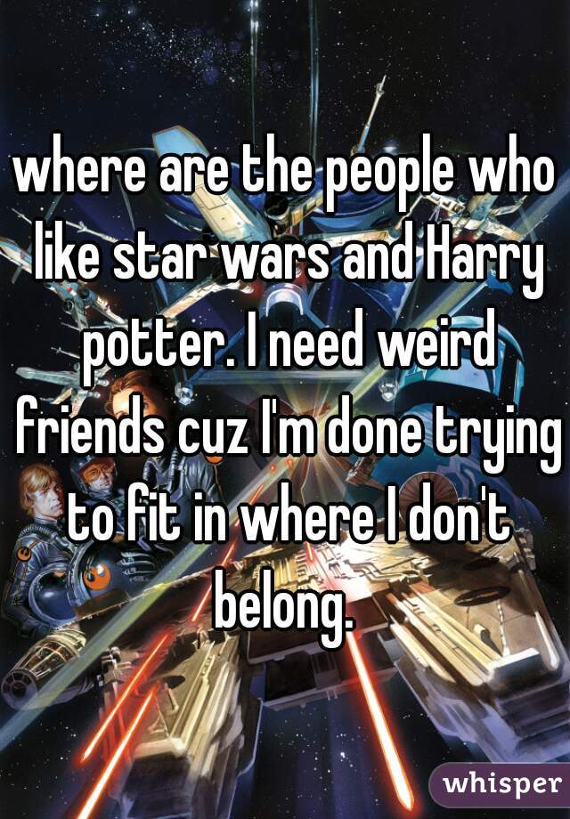 where are the people who like star wars and Harry potter. I need weird friends cuz I'm done trying to fit in where I don't belong. 
