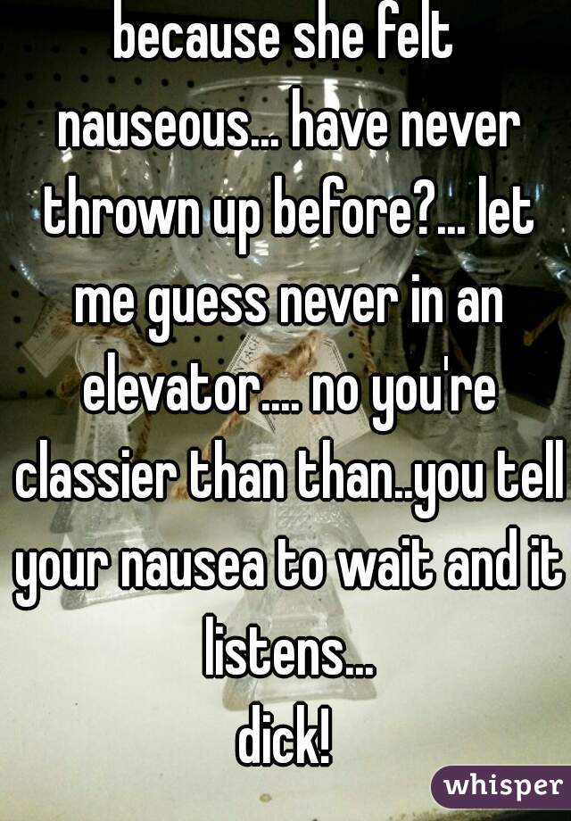 because she felt nauseous... have never thrown up before?... let me guess never in an elevator.... no you're classier than than..you tell your nausea to wait and it listens...
dick!