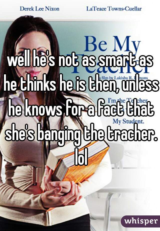 well he's not as smart as he thinks he is then, unless he knows for a fact that she's banging the tracher. lol