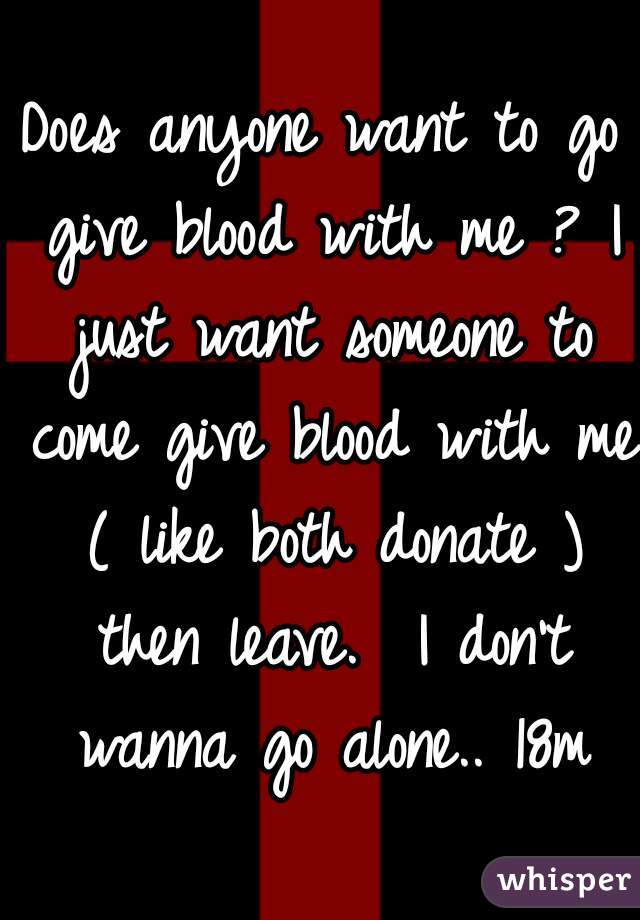 Does anyone want to go give blood with me ? I just want someone to come give blood with me ( like both donate ) then leave.  I don't wanna go alone.. 18m