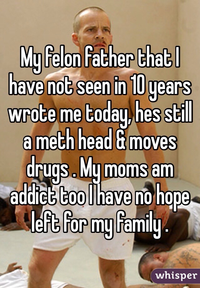 My felon father that I have not seen in 10 years wrote me today, hes still a meth head & moves drugs . My moms am addict too I have no hope left for my family .