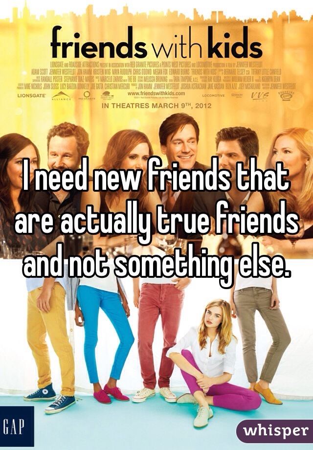 I need new friends that are actually true friends and not something else. 