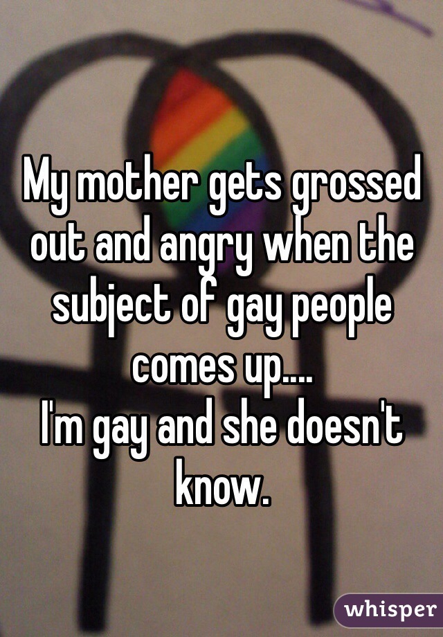 My mother gets grossed out and angry when the subject of gay people comes up....
I'm gay and she doesn't know.