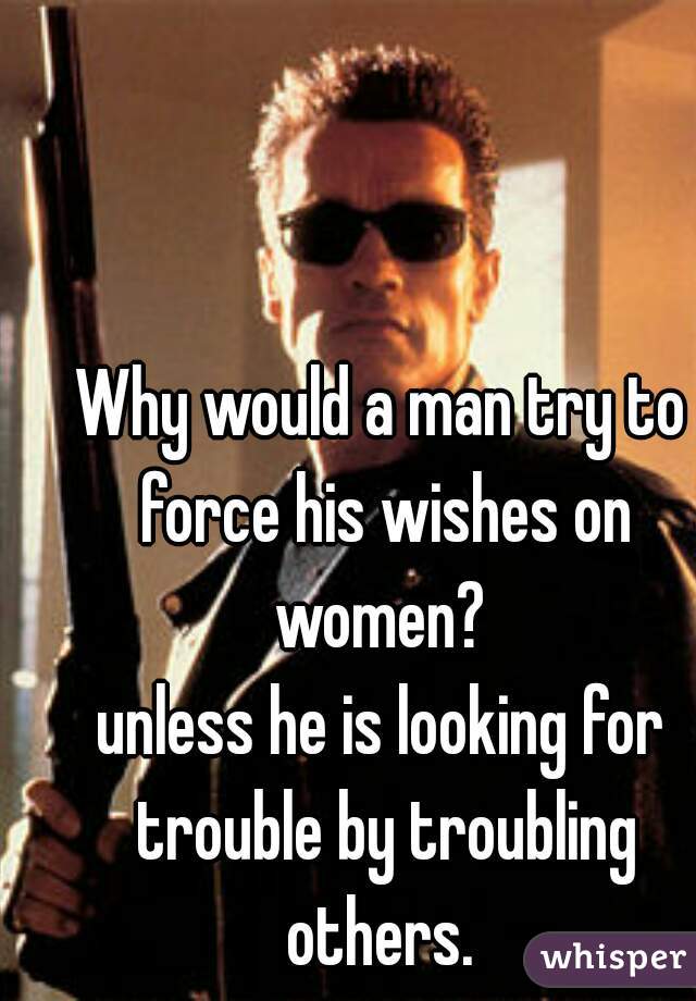 Why would a man try to force his wishes on women? 

unless he is looking for trouble by troubling others. 


