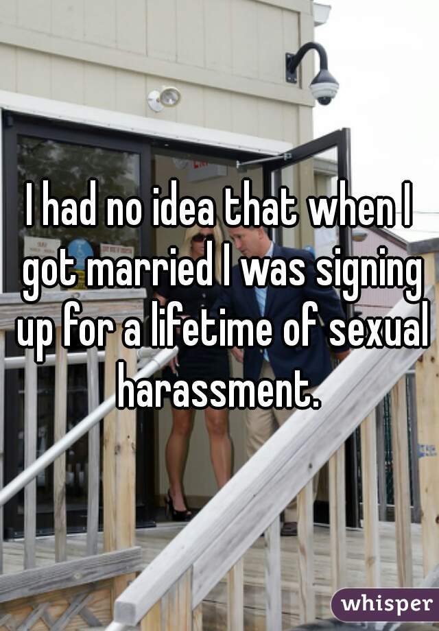 I had no idea that when I got married I was signing up for a lifetime of sexual harassment. 