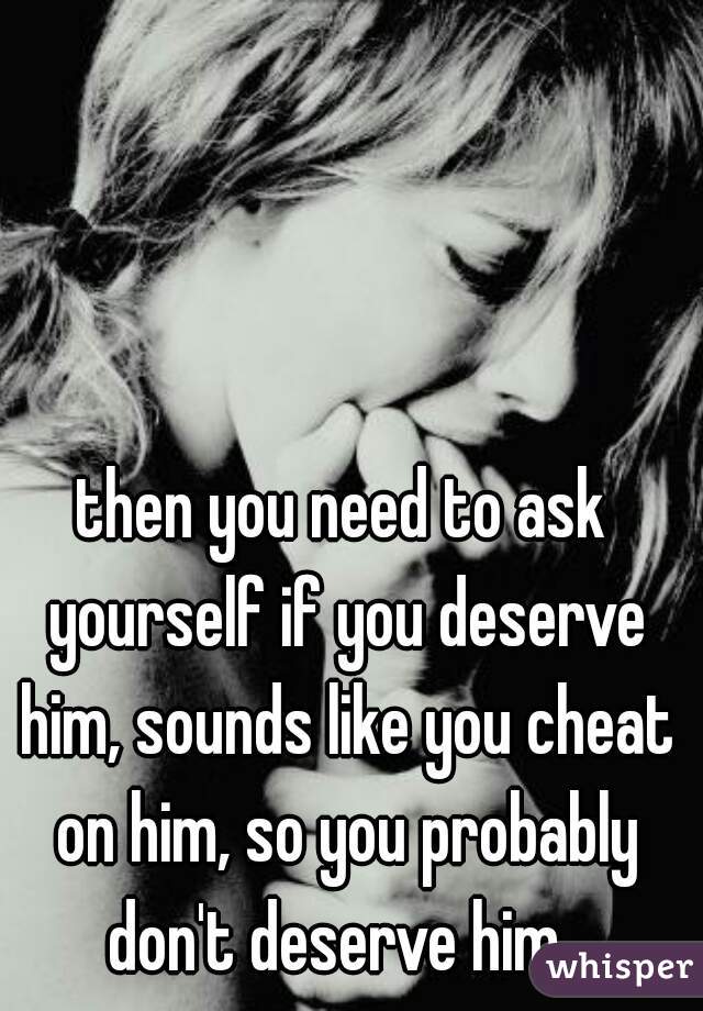 then you need to ask yourself if you deserve him, sounds like you cheat on him, so you probably don't deserve him. 