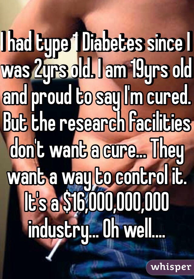 I had type 1 Diabetes since I was 2yrs old. I am 19yrs old and proud to say I'm cured. 
But the research facilities don't want a cure... They want a way to control it. It's a $16,000,000,000 industry... Oh well....