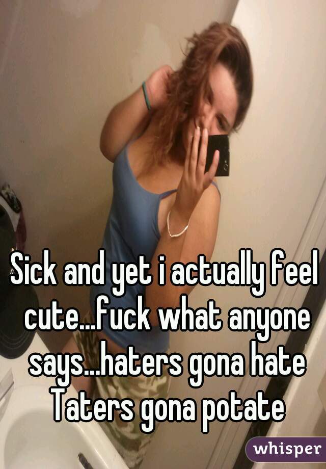 Sick and yet i actually feel cute...fuck what anyone says...haters gona hate Taters gona potate