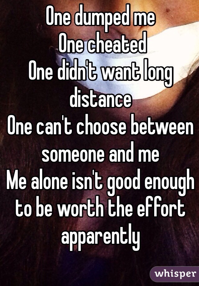 One dumped me
 One cheated
One didn't want long distance
One can't choose between someone and me
Me alone isn't good enough to be worth the effort apparently 
